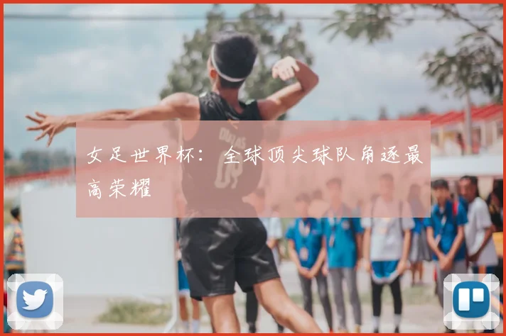 女足世界杯:全球顶尖球队角逐最高荣耀