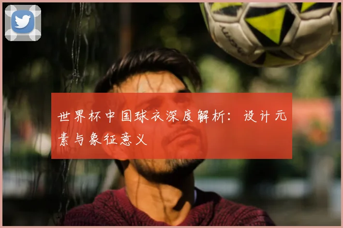世界杯中国球衣深度解析:设计元素与象征意义