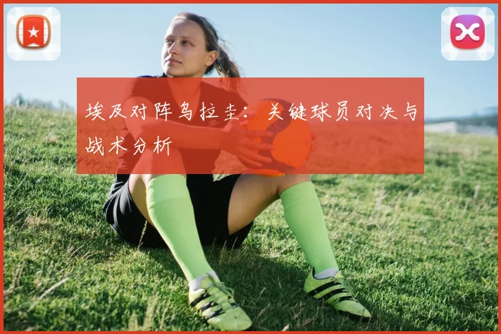 埃及对阵乌拉圭:关键球员对决与战术分析