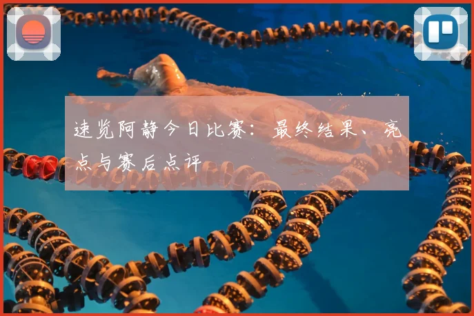 速览阿静今日比赛:最终结果、亮点与赛后点评
