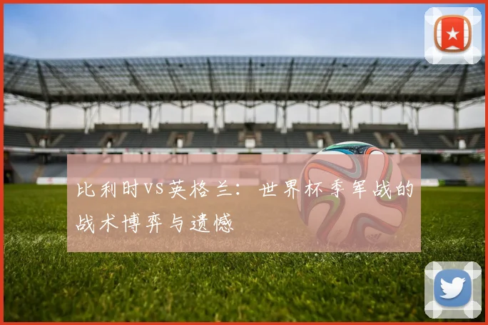 比利时vs英格兰:世界杯季军战的战术博弈与遗憾