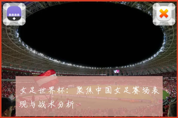 女足世界杯:聚焦中国女足赛场表现与战术分析