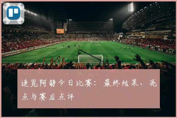 速览阿静今日比赛:最终结果、亮点与赛后点评