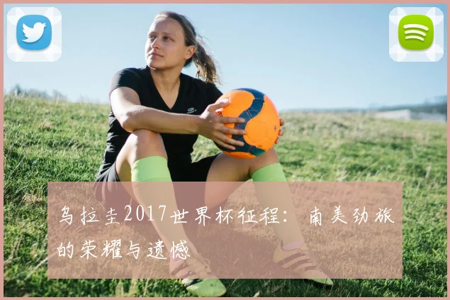 乌拉圭2017世界杯征程:南美劲旅的荣耀与遗憾