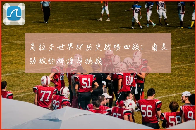 乌拉圭世界杯历史战绩回顾:南美劲旅的辉煌与挑战