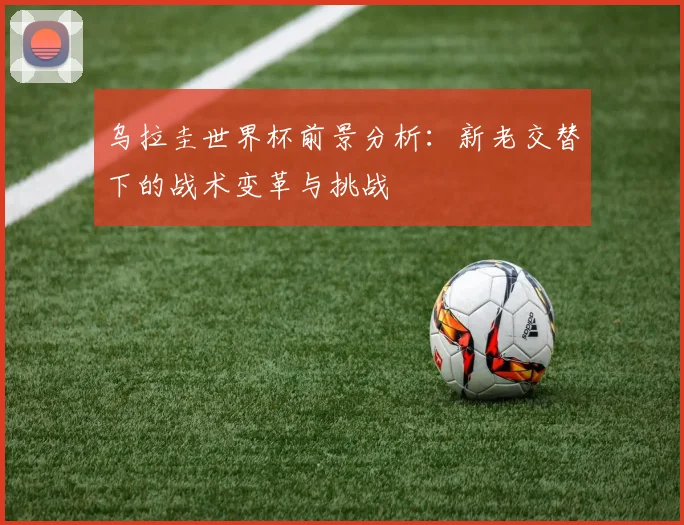 乌拉圭世界杯前景分析:新老交替下的战术变革与挑战
