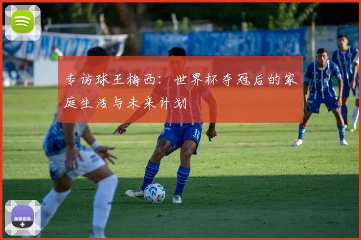 专访球王梅西:世界杯夺冠后的家庭生活与未来计划