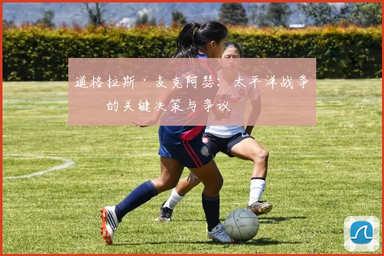 道格拉斯·麦克阿瑟:太平洋战争中的关键决策与争议