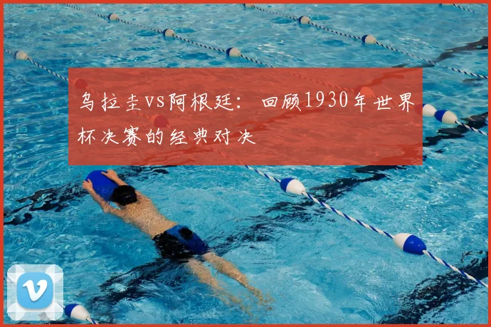 乌拉圭vs阿根廷:回顾1930年世界杯决赛的经典对决