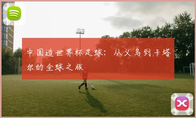 中国造世界杯足球：从义乌到卡塔尔的全球之旅