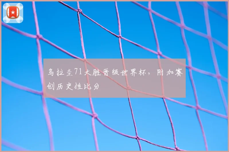 乌拉圭71大胜晋级世界杯,附加赛创历史性比分
