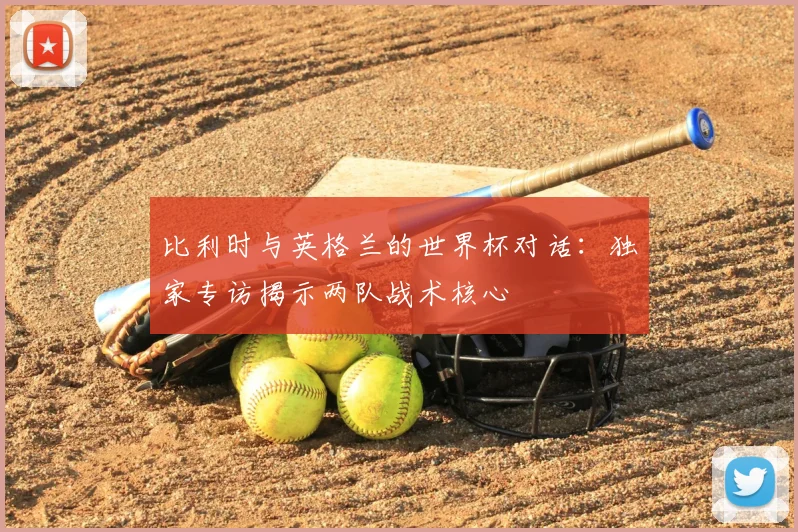 比利时与英格兰的世界杯对话:独家专访揭示两队战术核心