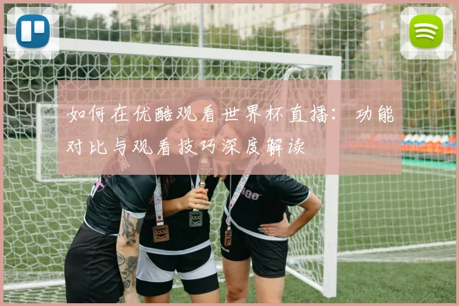 如何在优酷观看世界杯直播：功能对比与观看技巧深度解读