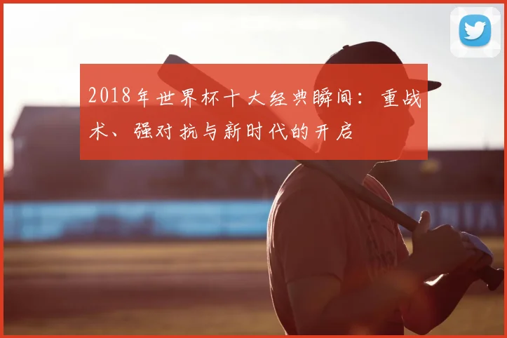 2018年世界杯十大经典瞬间：重战术、强对抗与新时代的开启