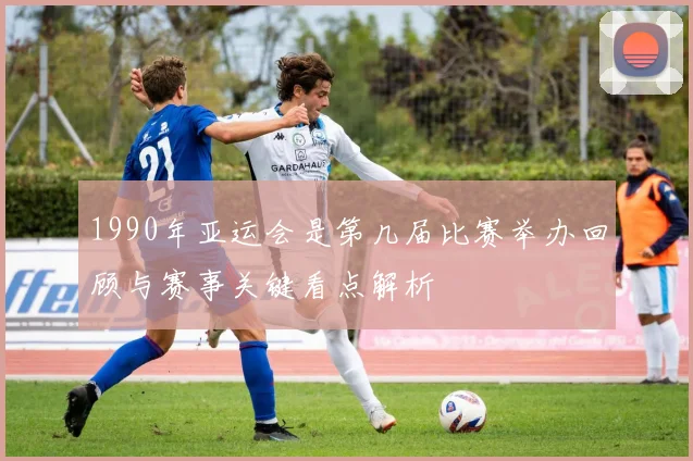 1990年亚运会是第几届比赛举办回顾与赛事关键看点解析